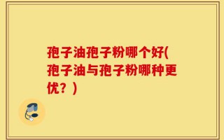 孢子油孢子粉哪个好(孢子油与孢子粉哪种更优？)