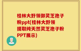 桂林大野领御灵芝孢子粉ppt(桂林大野领提取纯天然灵芝孢子粉PPT展示)