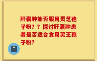 肝囊肿能否服用灵芝孢子粉？？探讨肝囊肿患者是否适合食用灵芝孢子粉？