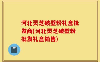 河北灵芝破壁粉礼盒批发商(河北灵芝破壁粉批发礼盒销售)