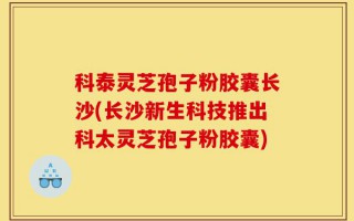 科泰灵芝孢子粉胶囊长沙(长沙新生科技推出科太灵芝孢子粉胶囊)