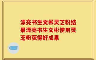 漂亮书生文彬灵芝粉结果漂亮书生文彬使用灵芝粉获得好成果