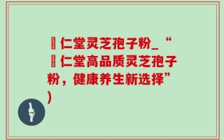 逹仁堂灵芝孢子粉_“逹仁堂高品质灵芝孢子粉，健康养生新选择”)