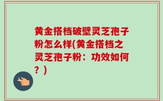 黄金搭档破壁灵芝孢子粉怎么样(黄金搭档之灵芝孢子粉：功效如何？)