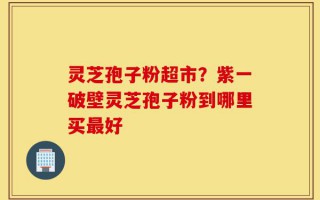 灵芝孢子粉超市？紫一破壁灵芝孢子粉到哪里买最好