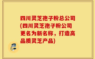 四川灵芝孢子粉总公司(四川灵芝孢子粉公司更名为新名称，打造高品质灵芝产品)