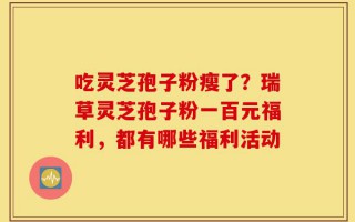 吃灵芝孢子粉瘦了？瑞草灵芝孢子粉一百元福利，都有哪些福利活动