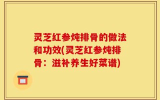 灵芝红参炖排骨的做法和功效(灵芝红参炖排骨：滋补养生好菜谱)