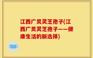 江西广炅灵芝孢子(江西广炅灵芝孢子——健康生活的新选择)