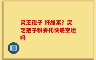 灵芝孢子 纤维素？灵芝孢子粉委托快递空运吗