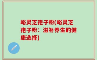 峪灵芝孢子粉(峪灵芝孢子粉：滋补养生的健康选择)