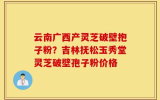 云南广西产灵芝破壁抱子粉？吉林抚松玉秀堂灵芝破壁孢子粉价格