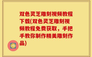 双色灵芝雕刻视频教程下载(双色灵芝雕刻视频教程免费获取，手把手教你制作精美雕刻作品)