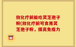 放化疗前能吃灵芝孢子粉(放化疗前可食用灵芝孢子粉，提高免疫力