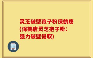灵芝破壁孢子粉保鹤唐(保鹤唐灵芝孢子粉：强力破壁提取)