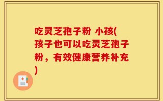 吃灵芝孢子粉 小孩(孩子也可以吃灵芝孢子粉，有效健康营养补充)