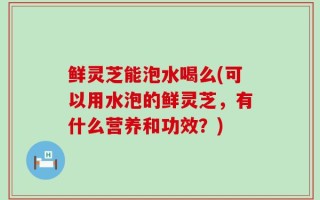 鲜灵芝能泡水喝么(可以用水泡的鲜灵芝，有什么营养和功效？)