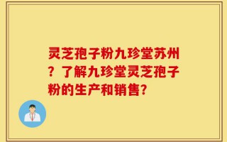 灵芝孢子粉九珍堂苏州？了解九珍堂灵芝孢子粉的生产和销售？