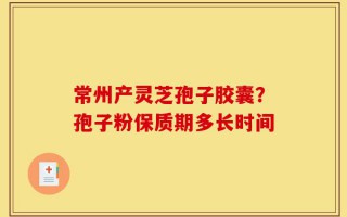 常州产灵芝孢子胶囊？孢子粉保质期多长时间