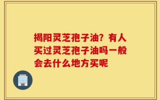 揭阳灵芝孢子油？有人买过灵芝孢子油吗一般会去什么地方买呢