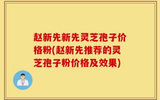 赵新先新先灵芝孢子价格粉(赵新先推荐的灵芝孢子粉价格及效果)
