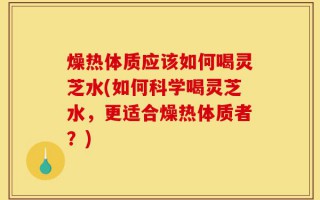 燥热体质应该如何喝灵芝水(如何科学喝灵芝水，更适合燥热体质者？)