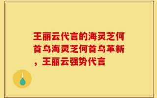 王丽云代言的海灵芝何首乌海灵芝何首乌革新，王丽云强势代言
