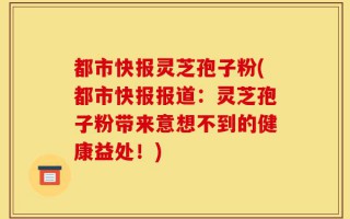 都市快报灵芝孢子粉(都市快报报道：灵芝孢子粉带来意想不到的健康益处！)