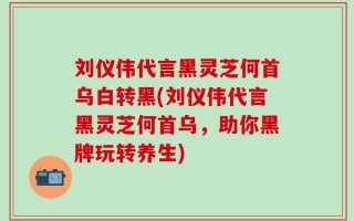 刘仪伟代言黑灵芝何首乌白转黑(刘仪伟代言黑灵芝何首乌，助你黑牌玩转养生)