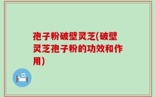 孢子粉破壁灵芝(破壁灵芝孢子粉的功效和作用)