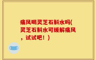 痛风喝灵芝石斛水吗(灵芝石斛水可缓解痛风，试试吧！)