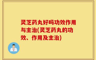 灵芝药丸好吗功效作用与主治(灵芝药丸的功效、作用及主治)