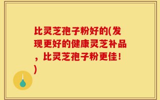 比灵芝孢子粉好的(发现更好的健康灵芝补品，比灵芝孢子粉更佳！)