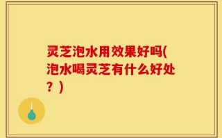 灵芝泡水用效果好吗(泡水喝灵芝有什么好处？)