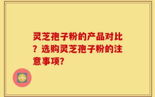 灵芝孢子粉的产品对比？选购灵芝孢子粉的注意事项？