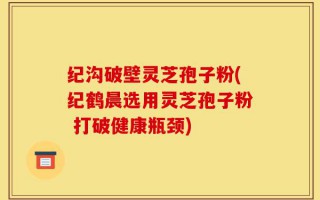 纪沟破壁灵芝孢子粉(纪鹤晨选用灵芝孢子粉 打破健康瓶颈)