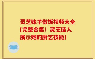灵芝妹子做饭视频大全(完整合集！灵芝佳人展示她的厨艺技能)