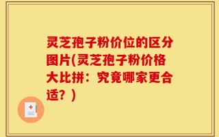 灵芝孢子粉价位的区分图片(灵芝孢子粉价格大比拼：究竟哪家更合适？)