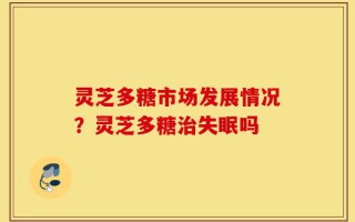 灵芝多糖市场发展情况？灵芝多糖治失眠吗
