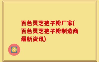 百色灵芝孢子粉厂家(百色灵芝孢子粉制造商最新资讯)