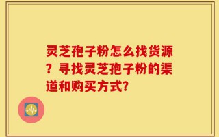 灵芝孢子粉怎么找货源？寻找灵芝孢子粉的渠道和购买方式？