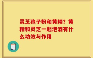 灵芝孢子粉和黄精？黄精和灵芝一起泡酒有什么功效与作用