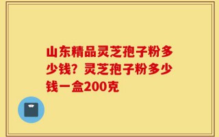 山东精品灵芝孢子粉多少钱？灵芝孢子粉多少钱一盒200克