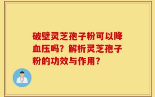 破壁灵芝孢子粉可以降血压吗？解析灵芝孢子粉的功效与作用？