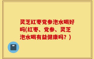 灵芝红枣党参泡水喝好吗(红枣、党参、灵芝泡水喝有益健康吗？)