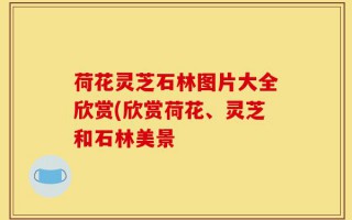 荷花灵芝石林图片大全欣赏(欣赏荷花、灵芝和石林美景