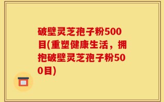 破壁灵芝孢子粉500目(重塑健康生活，拥抱破壁灵芝孢子粉500目)