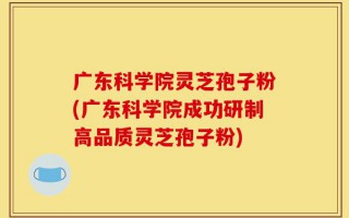 广东科学院灵芝孢子粉(广东科学院成功研制高品质灵芝孢子粉)