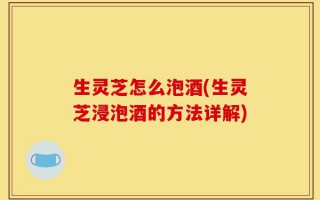 生灵芝怎么泡酒(生灵芝浸泡酒的方法详解)