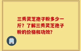 三秀灵芝孢子粉多少一斤？了解三秀灵芝孢子粉的价格和功效？